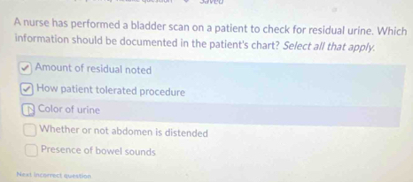 A nurse has performed a bladder scan on a patient to check for residual urine. Which
information should be documented in the patient's chart? Select all that apply.
Amount of residual noted
How patient tolerated procedure
N Color of urine
Whether or not abdomen is distended
Presence of bowel sounds
Next incorrect question