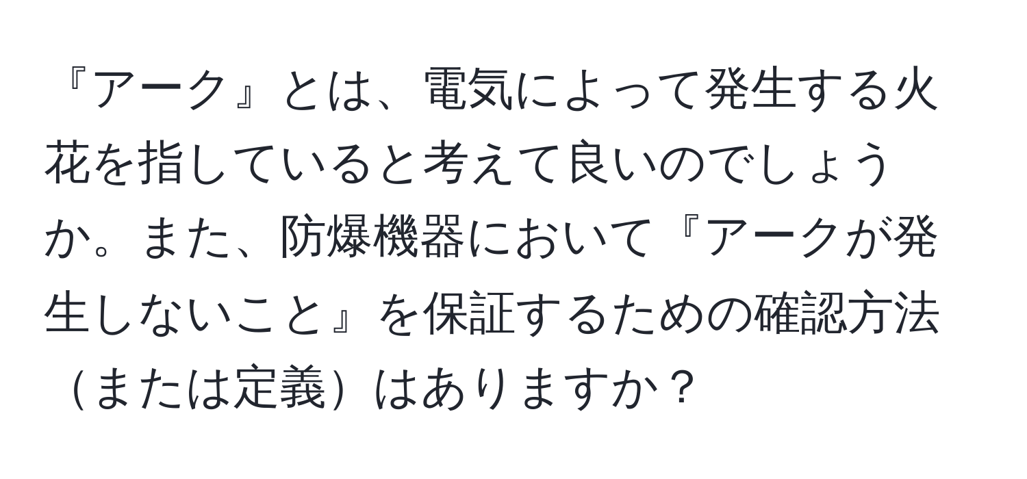 『アーク』とは、電気によって発生する火花を指していると考えて良いのでしょうか。また、防爆機器において『アークが発生しないこと』を保証するための確認方法または定義はありますか？