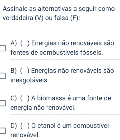 Assinale as alternativas a seguir como
verdadeira (V) ou falsa (F):
A) ( ) Energias não renováveis são
fontes de combustíveis fósseis.
_
_
B) ( ) Energias não renováveis são
inesgotáveis.
_
C) ( ) A biomassa é uma fonte de
energia não renovável.
__
D) ( ) O etanol é um combustível
renovável.