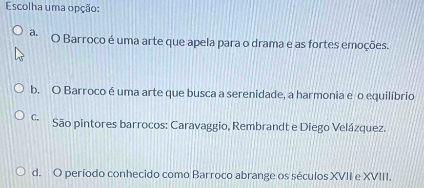 Escolha uma opção:
a. O Barroco é uma arte que apela para o drama e as fortes emoções.
b. O Barroco é uma arte que busca a serenidade, a harmonia e o equilíbrio
C. São pintores barrocos: Caravaggio, Rembrandt e Diego Velázquez.
d. O período conhecido como Barroco abrange os séculos XVII e XVIII.