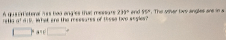 A quadrilateral has two angies that measure 239° and 95° , The other two angles are in a 
ratie of 4:9. What are the measures of those two angles?
□° and □°