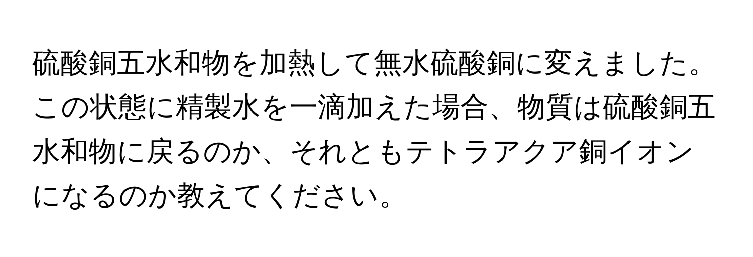 硫酸銅五水和物を加熱して無水硫酸銅に変えました。この状態に精製水を一滴加えた場合、物質は硫酸銅五水和物に戻るのか、それともテトラアクア銅イオンになるのか教えてください。