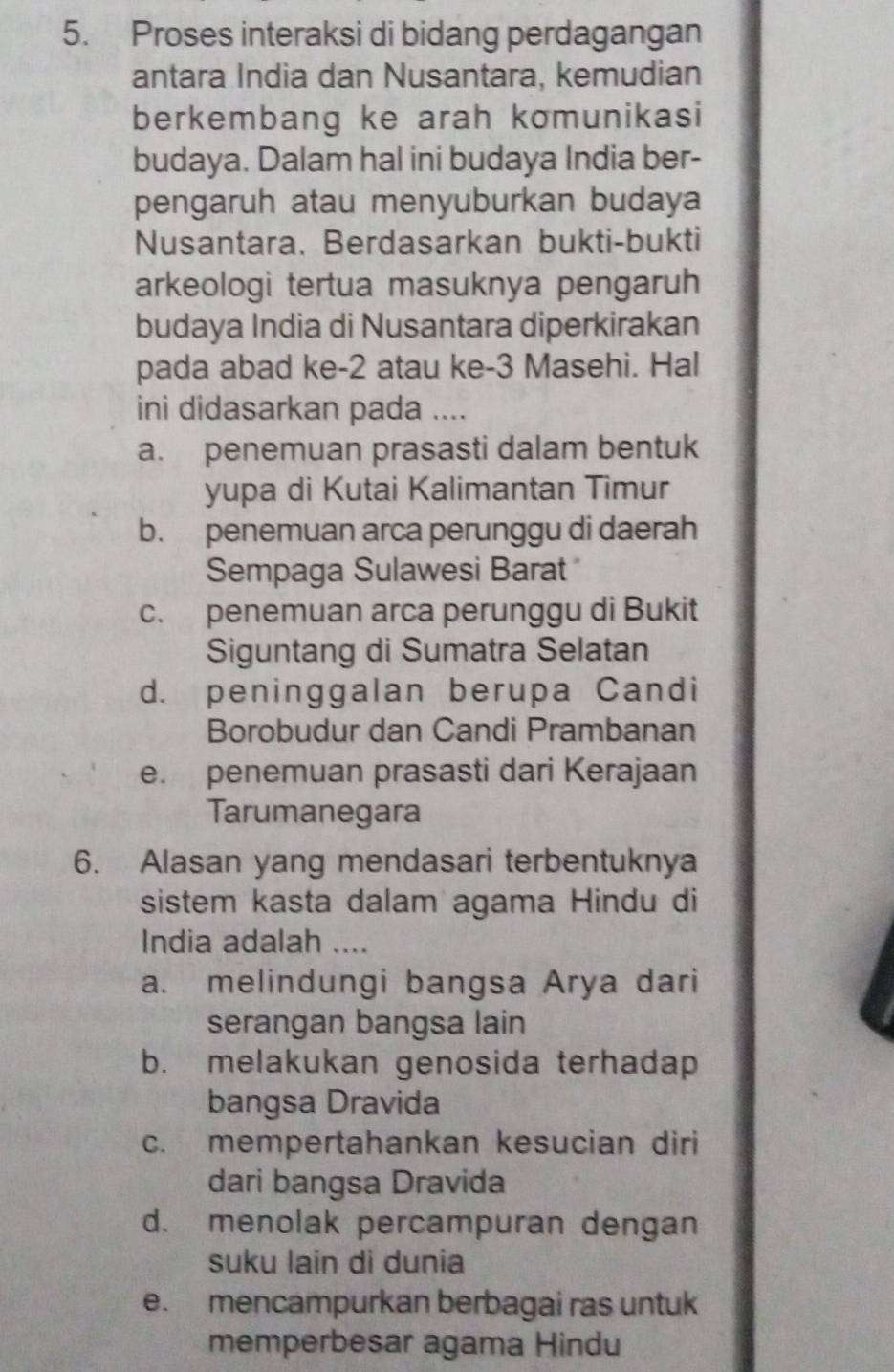 Proses interaksi di bidang perdagangan
antara India dan Nusantara, kemudian
berkembang ke arah komunikasi
budaya. Dalam hal ini budaya India ber-
pengaruh atau menyuburkan budaya
Nusantara. Berdasarkan bukti-bukti
arkeologi tertua masuknya pengaruh
budaya India di Nusantara diperkirakan
pada abad ke -2 atau ke -3 Masehi. Hal
ini didasarkan pada ....
a. penemuan prasasti dalam bentuk
yupa di Kutai Kalimantan Timur
b. penemuan arca perunggu di daerah
Sempaga Sulawesi Barat
c. penemuan arca perunggu di Bukit
Siguntang di Sumatra Selatan
d. peninggalan berupa Candi
Borobudur dan Candi Prambanan
e. penemuan prasasti dari Kerajaan
Tarumanegara
6. Alasan yang mendasari terbentuknya
sistem kasta dalam agama Hindu di
India adalah ....
a. melindungi bangsa Arya dari
serangan bangsa lain
b. melakukan genosida terhadap
bangsa Dravida
c. mempertahankan kesucian diri
dari bangsa Dravida
d. menolak percampuran dengan
suku lain di dunia
e. mencampurkan berbagai ras untuk
memperbesar agama Hindu