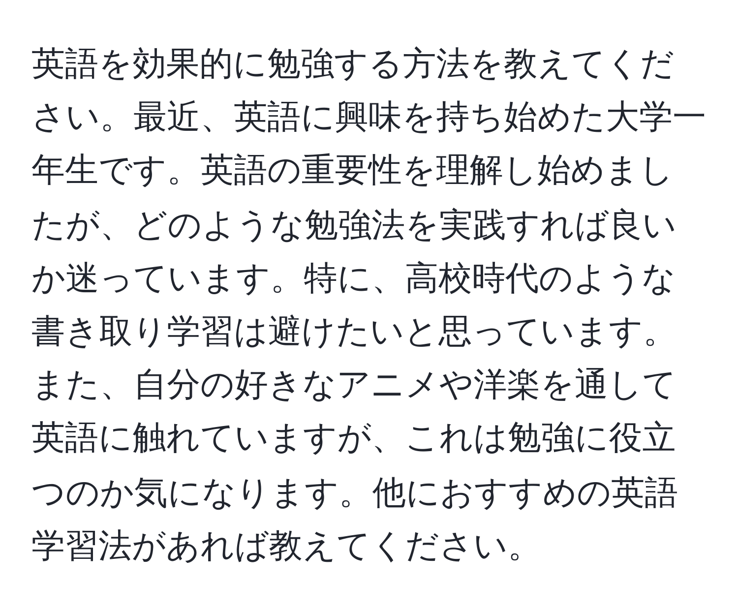 英語を効果的に勉強する方法を教えてください。最近、英語に興味を持ち始めた大学一年生です。英語の重要性を理解し始めましたが、どのような勉強法を実践すれば良いか迷っています。特に、高校時代のような書き取り学習は避けたいと思っています。また、自分の好きなアニメや洋楽を通して英語に触れていますが、これは勉強に役立つのか気になります。他におすすめの英語学習法があれば教えてください。