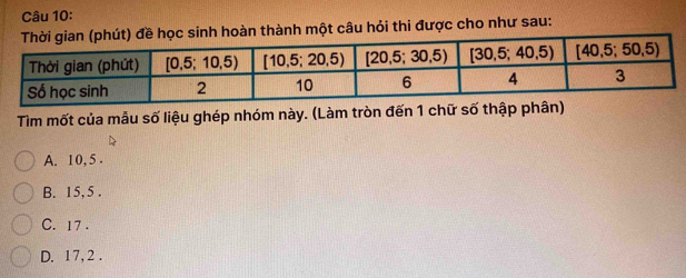 àn thành một câu hỏi thi được cho như sau:
Tìm mốt của mẫu số liệu ghép nhóm này. (Làm tròn đến 1 chữ số thập phân)
A. 10, 5
B. 15, 5.
C. 17.
D. 17, 2.