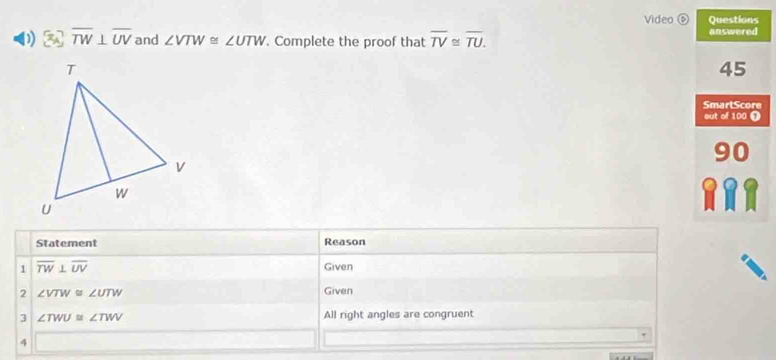 Video ⑥ Questions 
D overline TW⊥ overline UV and ∠ VTW≌ ∠ UTW. Complete the proof that overline TV≌ overline TU. answered 
45 
SmarlScore 
out of 100 ① 
90 
a 
Statement Reason 
1 overline TW⊥ overline UV Given 
2 ∠ VTW≌ ∠ UTW Given 
3 ∠ TWU≌ ∠ TWV All right angles are congruent 
4