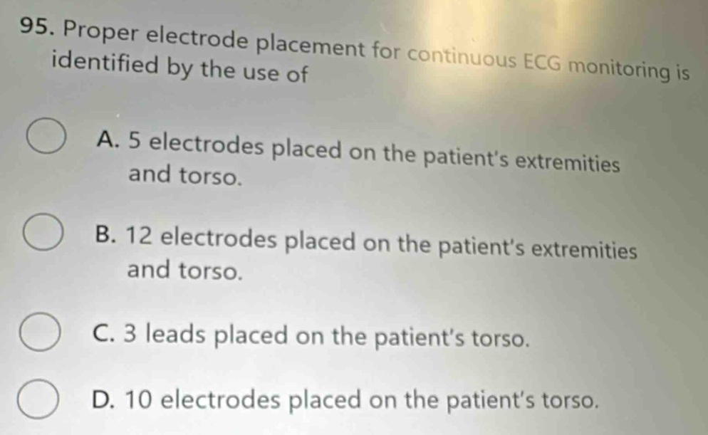 Proper electrode placement for continuous ECG monitoring is
identified by the use of
A. 5 electrodes placed on the patient's extremities
and torso.
B. 12 electrodes placed on the patient's extremities
and torso.
C. 3 leads placed on the patient's torso.
D. 10 electrodes placed on the patient's torso.