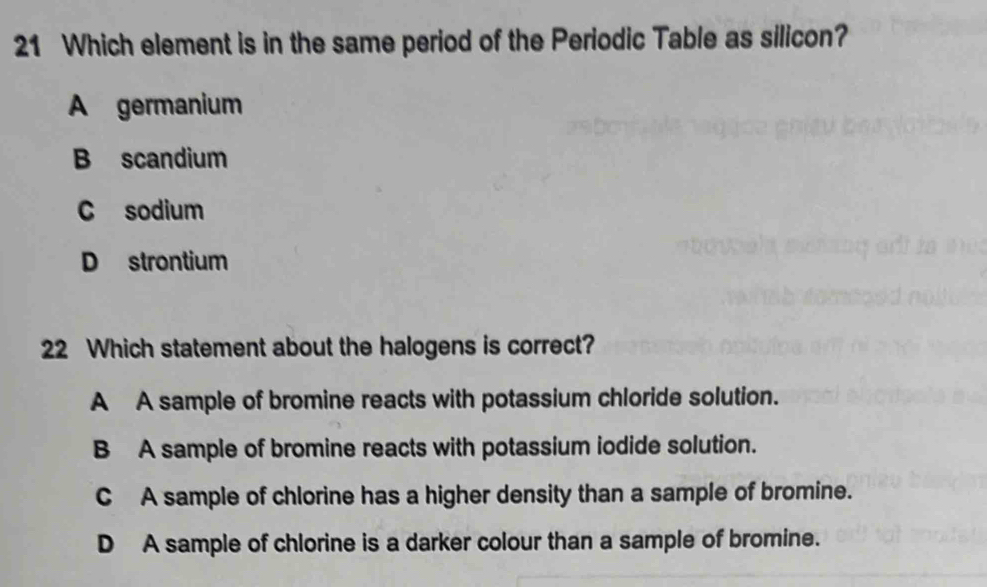 Which element is in the same period of the Periodic Table as silicon?
A germanium
B scandium
C sodium
D strontium
22 Which statement about the halogens is correct?
A A sample of bromine reacts with potassium chloride solution.
B A sample of bromine reacts with potassium iodide solution.
C A sample of chlorine has a higher density than a sample of bromine.
D A sample of chlorine is a darker colour than a sample of bromine.