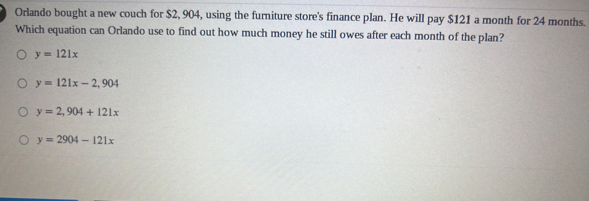 Orlando bought a new couch for $2, 904, using the furniture store's finance plan. He will pay $121 a month for 24 months.
Which equation can Orlando use to find out how much money he still owes after each month of the plan?
y=121x
y=121x-2,904
y=2,904+121x
y=2904-121x