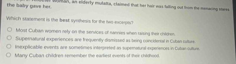 the baby gave her. ter woman, an elderly mulatta, claimed that her hair was falling out from the menacing stares
Which statement is the best synthesis for the two excerpts?
Most Cuban women rely on the services of nannies when raising their children.
Supernatural experiences are frequently dismissed as being coincidental in Cuban culture.
Inexplicable events are sometimes interpreted as supernatural experiences in Cuban culture.
Many Cuban children remember the earliest events of their childhood.