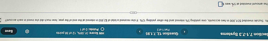 Section 7.1-7.3 Systems Question 12, 7.1.95 > HW Score: 31.58%, 12 of 38 points
<
Part 1 of 2 Points: 0 of 1 Save
Ms. Suzuki invested  $31,000 in two accounts, one yielding 5% interest and the other yielding 12%. If she received a total of $2,950 in interest at the end of the year, how much did she invest in each account?
The amount invested at 5% was $ co° :□