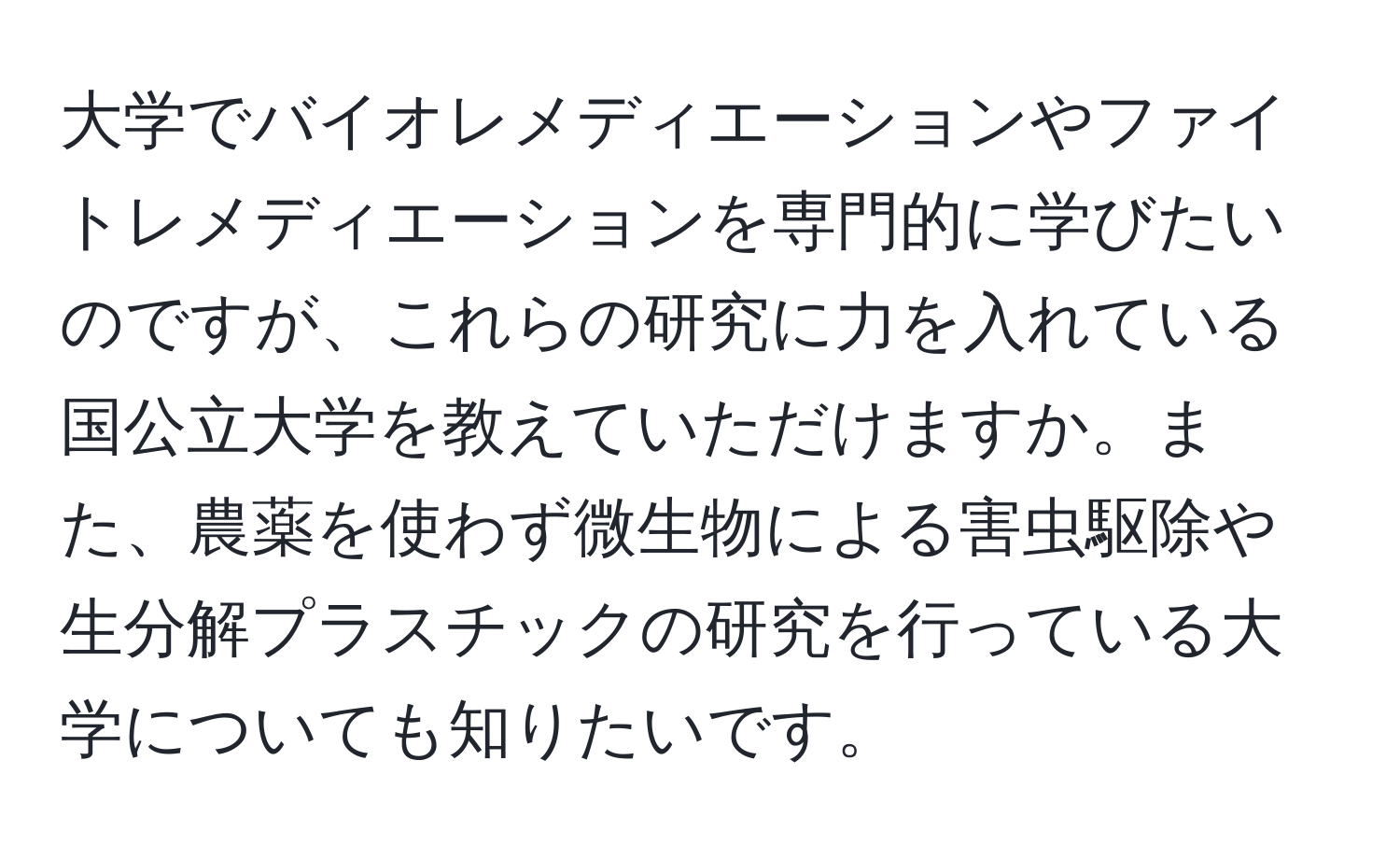 大学でバイオレメディエーションやファイトレメディエーションを専門的に学びたいのですが、これらの研究に力を入れている国公立大学を教えていただけますか。また、農薬を使わず微生物による害虫駆除や生分解プラスチックの研究を行っている大学についても知りたいです。