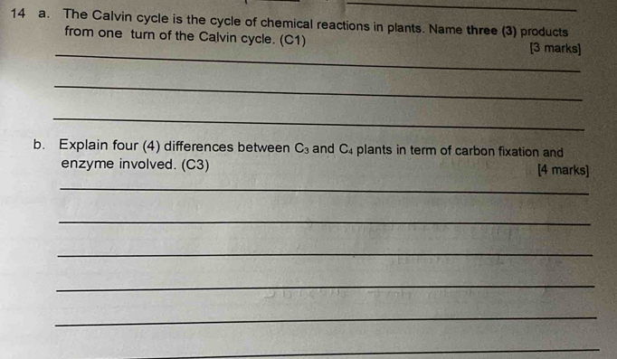 The Calvin cycle is the cycle of chemical reactions in plants. Name three (3) products 
_ 
from one turn of the Calvin cycle. (C1) [3 marks] 
_ 
_ 
b. Explain four (4) differences between C_3 and C_4 plants in term of carbon fixation and 
enzyme involved. (C3) [4 marks] 
_ 
_ 
_ 
_ 
_ 
_