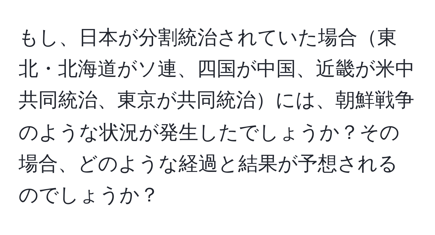 もし、日本が分割統治されていた場合東北・北海道がソ連、四国が中国、近畿が米中共同統治、東京が共同統治には、朝鮮戦争のような状況が発生したでしょうか？その場合、どのような経過と結果が予想されるのでしょうか？