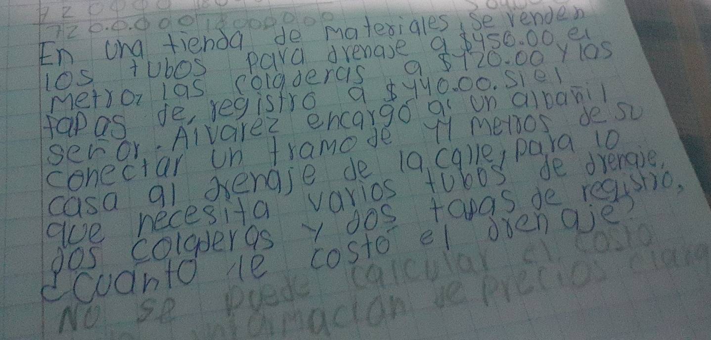 72 0. 0008
En ang tienda de matesigles, se venden 
l0s tubos para drenase 9 2456. 00. e 
metror las cogdercis a 8120. 00 Y105 
papas de regisfro, 9 8yy0. 00. sie 
seror.Alvarez encargo a un cibani 
conectar on tramode 11 meros de s 
casa 91 dengse de 19 cq)e, para 10
ae necesita varios tobos de drengie, 
dos coladergs y dos taas de registio. 
dcoanto He costo el ovenaie? 
NO se Puade calcular c. coslo 
at cinacian se precies crae