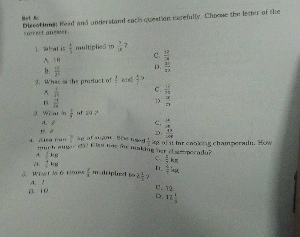 Set A:
Directions: Read and understand each question carefully. Choose the letter of the
correct answer.
1. What is  4/9  multiplied to  9/10  ?
A. 18
C.  32/50 
B.  10/25 
D.  36/50 
2. What is the product of  3/5  and  4/7  ?
A.  7/35 
C.  12/35 
D.
B.  11/25   20/21 
3. What is  2/5  of 20 ?
A. 2 C.  40/50 
B. B D.  40/100 
4. Elsa has  6/7 kg of sugar. She used  1/2  kg of it for cooking champorado. How
much sugar did Elsa use for making her champorado?
A.  3/7 kg
C.  5/7 kg
B.  4/7 kg
D.  6/7 kg
5. What is 6 times  2/3  multiplied to 2 1/2  ?
A. 1
B. 10
C. 12
D. 12 1/3 