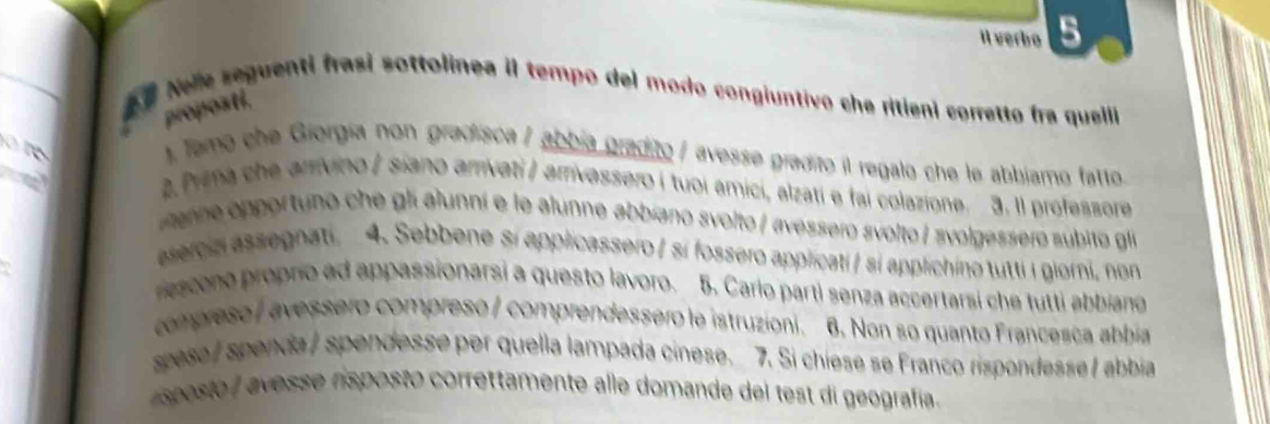 il verbo 5 
a e Nele seguenti frasi sottolinea il tempo del modo congiuntivo che ritieni corretto fra quelli 
proposti. 

). Tamo che Giorgía non gradisca / abbia gradito / avesse gradito il regalo che le abbiamo fatto. 
2.Prma che arrivino / siano arrivati / arrivassero í tuoi amici, alzatí e fai colazione. 3. 1l professore 
eop portuno che gl alunní e le alunne abbíano svolto / «vessero svolto / avolgessero subito glí 
esercia assegnati. 4. Sebbene sí applicassero / sí fossero applicati/ sí applichino tutti i giorni, non 
resene propro ad appassionarsi a questo lavoro. 5. Carlo parti senza accertarsi che tutti abbiang 
compreso / avessero compreso / comprendessero le istruzioni. 6. Non so quanto Francesca abbia 
spese / spenda / spendesse per quella lampada cinese. 7. Si chiese se Franco rispondesse / abbia 
speste a vesse risposto correttamente alle domande del test di geografía.