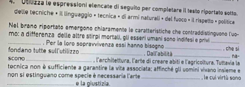 Utilizza le espressioni elencate di seguito per completare il testo riportato sotto. 
delle tecniche • il linguaggio » tecnica • di armi naturali » del fuoco • il rispetto • politica 
Nel brano riportato emergono chiaramente le caratteristiche che contraddistinguono l'uo- 
mo: a differenza delle altre stirpi mortali, gli esseri umani sono indifesi e privi_ 
_, Per la loro sopravvivenza essi hanno bisogno _, che si na- 
fondano tutte sull’utilizzo _. Dall'abilità_ 
scono _, l'architettura, l'arte di creare abiti e l'agricoltura. Tuttavia la 
tecnica non è sufficiente a garantire la vita associata; affinché gli uomini vivano insieme e 
non si estinguano come specie è necessaria l'arte _, le cui virtù sono 
_e la giustizia.