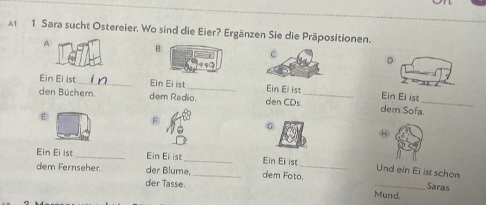 Sara sucht Ostereier. Wo sind die Eier? Ergänzen Sie die Präpositionen. 
A 
B 
D 
Ein Ei ist_ Ein Ei ist_ Ein Ei ist_ Ein Ei ist 
den Büchern. dem Radio. den CDs. dem Sofa._ 
ε 
G 
8 
Ein Ei ist_ Ein Ei ist _Ein Ei ist 
Und ein Ei ist schon 
dem Fernseher. der Blume,_ dem Foto._ 
der Tasse. 
_Saras 
Mund.