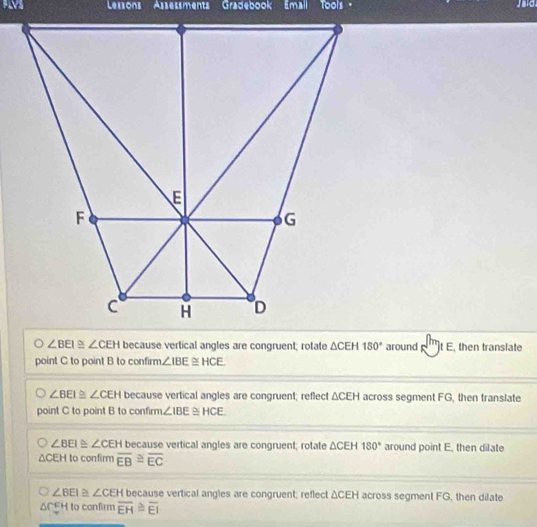 PL Lezsons Asseøsments Gradebook Emall Tools " sia
∠ BEI≌ ∠ CEH because vertical angles are congruent; rotate △ CEH180° around t E, then translate
point C to point B to confirm ∠ IBE≌ HCE
∠ BEI≌ ∠ CEH because vertical angles are congruent; reflect △ CEH across segment FG, then translate
point C to point B to confirm ∠ IBE≌ HCE
∠ BEI≌ ∠ CEH because vertical angles are congruent; rotate △ CEH 180° around point E, then dilate
△ CEH to confirm overline EB≌ overline EC
∠ BEI≌ ∠ CEH because vertical angles are congruent; reflect △ CEH across segment FG, then dilate
△ CEH to confirm overline EH≌ overline EI