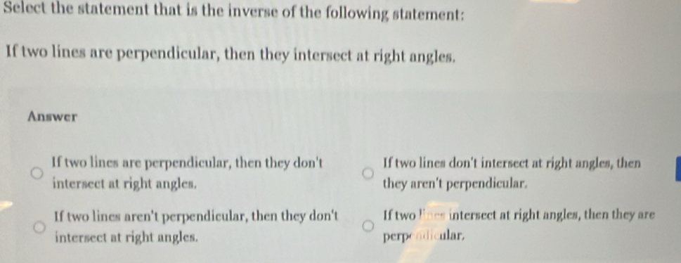 Select the statement that is the inverse of the following statement:
If two lines are perpendicular, then they intersect at right angles.
Answer
If two lines are perpendicular, then they don't If two lines don't intersect at right angles, then
intersect at right angles. they aren't perpendicular.
If two lines aren't perpendicular, then they don't If two lines intersect at right angles, then they are
intersect at right angles. perpendicular.