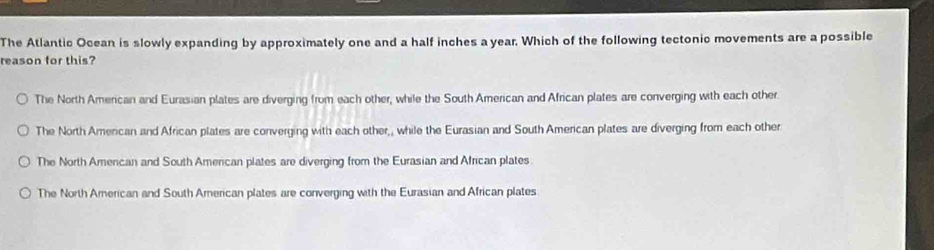 The Atlantic Ocean is slowly expanding by approximately one and a half inches a year. Which of the following tectonic movements are a possible
reason for this?
The North American and Eurasian plates are diverging from each other, while the South American and African plates are converging with each other.
The North Amercan and African plates are converging with each other,, while the Eurasian and South American plates are diverging from each other
The North American and South American plates are diverging from the Eurasian and African plates
The North American and South American plates are converging with the Eurasian and African plates