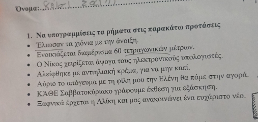 Oνομα: 
_ 
1. Να νπογρραμμίσεις τα ρήματα στις παρακάτοι προτάσεις
Ελιωοσαν τα χιόνια με την άνοιξη. 
Ενοικιάζεται διαμέρισμα 6Ο τετραγωνικών μέτρων. 
Ο Νίκος χειρίζεται άψογα τους ηλεκτρονικούς υπολογιστές.
Αλείφθηκε με αντιηλιακή κρέμα, για να μην καεί. 
Αύριο το απόγενμα με τη φίλη μου την Ελένη θα πάμε στην αγορά. 
ΚΑΘΕ Σαββατοκύριακο γράφουμε έκθεση για εξάσκηση. 
Εαφνικά ερχεται η Αλίκη και μας ανακοινώνει ένα ευχάριστο νέο.