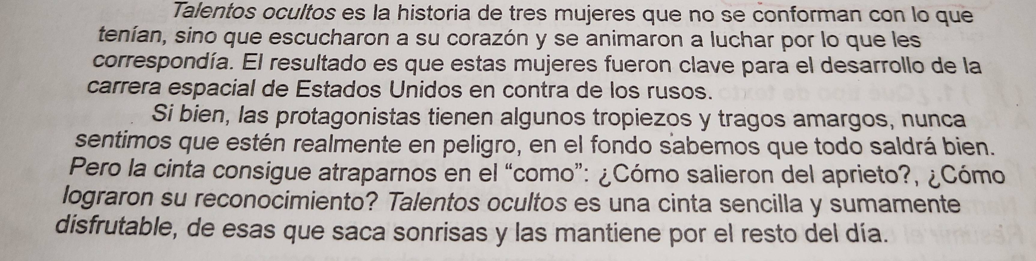 Talentos ocultos es la historia de tres mujeres que no se conforman con lo que 
tenían, sino que escucharon a su corazón y se animaron a luchar por lo que les 
correspondía. El resultado es que estas mujeres fueron clave para el desarrollo de la 
carrera espacial de Estados Unidos en contra de los rusos. 
Si bien, las protagonistas tienen algunos tropiezos y tragos amargos, nunca 
sentimos que estén realmente en peligro, en el fondo sabemos que todo saldrá bien. 
Pero la cinta consigue atraparnos en el “como”: ¿Cómo salieron del aprieto?, ¿Cómo 
lograron su reconocimiento? Talentos ocultos es una cinta sencilla y sumamente 
disfrutable, de esas que saca sonrisas y las mantiene por el resto del día.