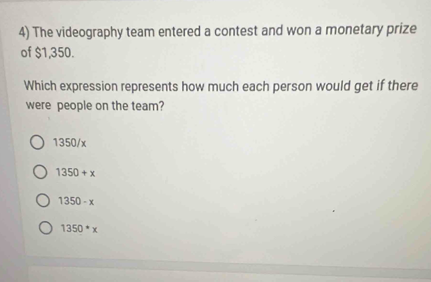 The videography team entered a contest and won a monetary prize
of $1,350.
Which expression represents how much each person would get if there
were people on the team?
1350/x
1350+x
1350-x
1350*x