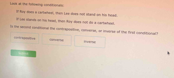 Look at the following conditionals:
If Roy does a cartwheel, then Lee does not stand on his head.
If Lee stands on his head, then Roy does not do a cartwheel.
Is the second conditional the contrapositive, converse, or inverse of the first conditional?
contrapositive converse inverse
Submit