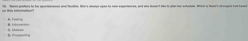 Nami prefers to be spontaneous and flexible. She's always open to new experiences, and she doesn't like to plan her schedule. Which is Nami's strongest trait based
on this information?
A. Feeling
B. Introversion
C. Malaise
D. Prospecting