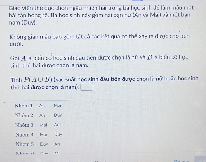 Giáo viên thế dục chọn ngâu nhiên hai trong ba học sinh đế làm mâu một 
bài tập bóng rổ. Ba học sinh này gồm hai bạn nữ (An và Mai) và một bạn 
nam (Duy). 
Không gian mẫu bao gồm tất cả các kết quả có thể xảy ra được cho bên 
dưới. 
Gọi A là biến cố học sinh đầu tiên được chọn là nữ và B là biến cố học 
sinh thứ hai được chọn là nam. 
Tính P(A∪ B) (xác suất học sinh đầu tiên được chọn là nữ hoặc học sinh 
thứ hai được chọn là nam).