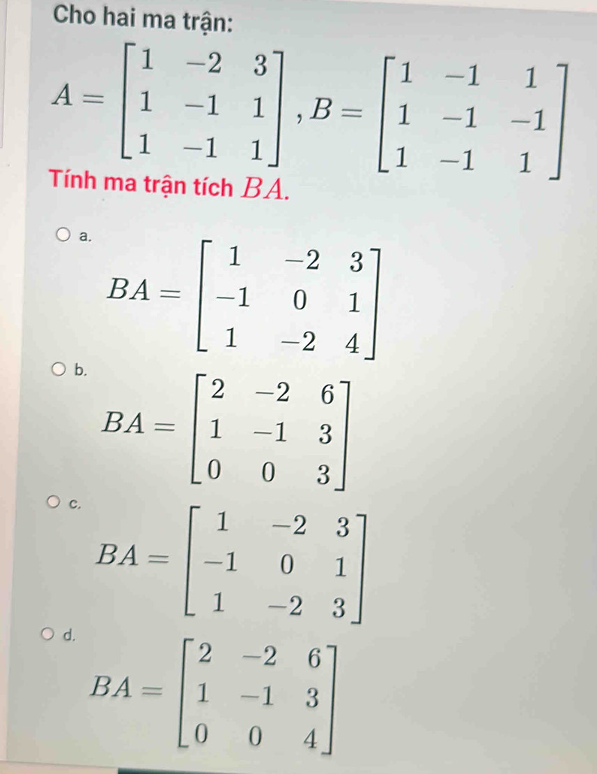 Cho hai ma trận:
A=beginbmatrix 1&-2&3 1&-1&1 1&-1&1endbmatrix , B=beginbmatrix 1&-1&1 1&-1&-1 1&-1&1endbmatrix
Tính ma trận tích BA.
a. BA=beginbmatrix 1&-2&3 -1&0&1 1&-2&4endbmatrix
b. BA=beginbmatrix 2&-2&6 1&-1&3 0&0&3endbmatrix
c. BA=beginbmatrix 1&-2&3 -1&0&1 1&-2&3endbmatrix
d. BA=beginbmatrix 2&-2&6 1&-1&3 0&0&4endbmatrix