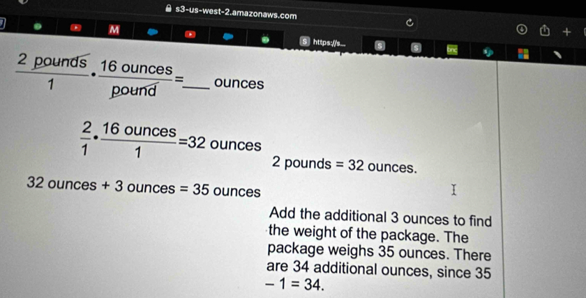 s3-us-west-2.amazonaws.com 
M 
1 S https://s... 5 s
 2pounds/1 ·  16ounces/pound =. _  ounces
 2/1 ·  16ounces/1 =32 ounces oun
2p ounds =32 ounces.
32ounces+3 ounce s=35ounces
Add the additional 3 ounces to find 
the weight of the package. The 
package weighs 35 ounces. There 
are 34 additional ounces, since 35
-1=34.