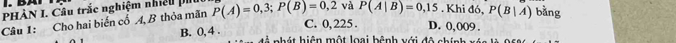 PHÀN I. Câu trắc nghiệm nhiều i P(A)=0,3; P(B)=0,2 và P(A|B)=0,15. Khi đó, P(B|A) bằng
Câu 1: Cho hai biến cố 4, B thỏa mãn
B. 0,4.
C. 0, 225. D. 0,009.
* nh h iện một loại bệnh với độ chính xá n