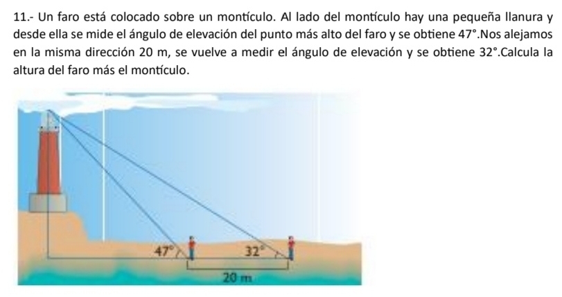 11.- Un faro está colocado sobre un montículo. Al lado del montículo hay una pequeña llanura y
desde ella se mide el ángulo de elevación del punto más alto del faro y se obtiene 47°.Nos alejamos
en la misma dirección 20 m, se vuelve a medir el ángulo de elevación y se obtiene 32°.Calcula la
altura del faro más el montículo.