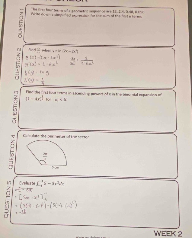 The first four terms of a geometric sequence are 12, 2.4, 0.48, 0.096
Write down a simplified expression for the sum of the first n terms
5
Find
 dy/dx  when y=ln (2x-2x^3)
Find the first four terms in ascending powers of x in the binomial expansion of
5 (1-4x)^ 1/2  for |x|<1/4
Calculate the perimeter of the sector
  
Evaluate
∈t _(-4)^(-1)5-3x^2dx
WEEK 2