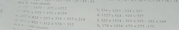 123-25-25-25-25
+14+16+18
Bài 3: Tính nhanh: 
- . , 22.3.3475+425* 6525
c. 3876* 375+375* 6124
b, 234* 1257-234* 257
d, 1327* 524-524* 327
c. 257* 432+257* 354+257* 214 f, 325* 1574-325* 325-325* 249
g, 312* 425+312* 574+312 h, 174* 1274-175* 273-175; i 4 : T inh nhanh: x-19