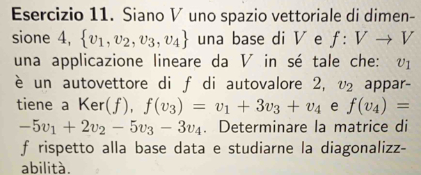 Siano V uno spazio vettoriale di dimen- 
sione 4,  v_1,v_2,v_3,v_4 una base di V e f:Vto V
una applicazione lineare da V in sé tale che: ₹V1 
è un autovettore di f di autovalore 2, v₂ appar- 
tiene a Ker(f), f(v_3)=v_1+3v_3+v_4 e f(v_4)=
-5v_1+2v_2-5v_3-3v_4. Determinare la matrice di 
f rispetto alla base data e studiarne la diagonalizz- 
abilità.