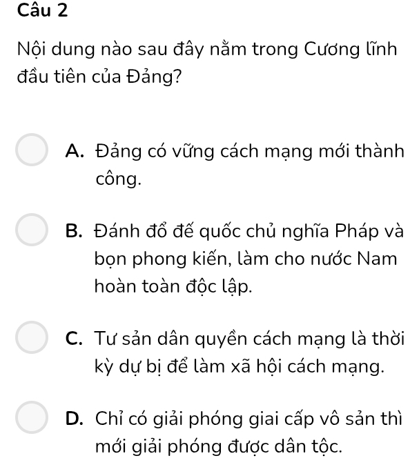 Nội dung nào sau đây nằm trong Cương lĩnh
đầu tiên của Đảng?
A. Đảng có vững cách mạng mới thành
công.
B. Đánh đổ đế quốc chủ nghĩa Pháp và
bọn phong kiến, làm cho nước Nam
hoàn toàn độc lập.
C. Tư sản dân quyền cách mạng là thời
kỳ dự bị để làm xã hội cách mạng.
D. Chỉ có giải phóng giai cấp vô sản thì
mới giải phóng được dân tộc.