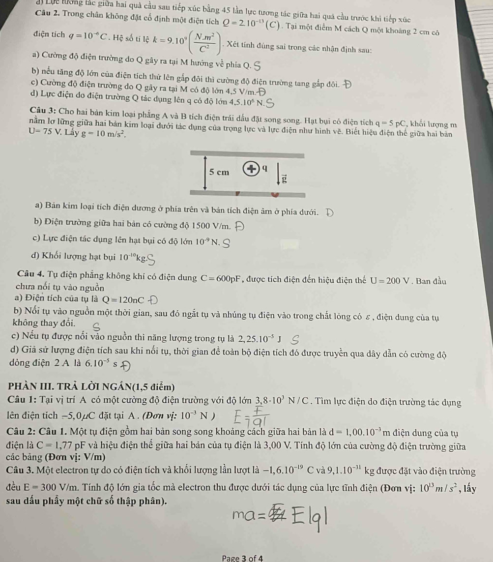 Lực lương tắc giữa hai quả cầu sau tiếp xúc bằng 45 lần lực tương tác giữa hai quá cầu trước khi tiếp xúc
Câu 2. Trong chân không đặt cố định một điện tích Q=210^(-13)(C). Tại một điểm M cách Q một khoảng 2 cm cỏ
điện tích q=10^(-6)C Hệ số tĩ lệ k=9.10^9( (N.m^2)/C^2 ). Xét tính đúng sai trong các nhận định sau:
a) Cường độ điện trường do Q gây ra tại M hướng về phía Q.
b) nếu tăng độ lớn của điện tích thử lên gắp đôi thì cường độ điện trường tang gắp đôi.
c) Cường độ điện trường do Q gây ra tại M có độ lớn 4,5 V/m.
d) Lực điện do điện trường Q tác dụng lên q có độ lớn 4,5.10^6 N
Câu 3: Cho hai bản kim loại phẳng A và B tích điện trái dấu đặt song song. Hạt bụi có điện tích q=5pC , khối lượng m
nằm lơ lững giữa hai bản kim loại dưới tác dụng của trọng lực và lực điện như hình vẽ. Biết hiệu điện thế giữa hai bản
U=75V. Lấy g=10m/s^2.
a) Bản kim loại tích điện dương ở phía trên và bản tích điện âm ở phía dưới.
b) Điện trường giữa hai bản có cường độ 1500 V/m.
c) Lực điện tác dụng lên hạt bụi có độ lớn 10^(-9)N.
d) Khối lượng hạt bụi 10^(-10)k
Câu 4. Tụ điện phẳng không khí có điện dung C=600pF , được tích điện đến hiệu điện thế U=200V. Ban đầu
chưa nối tụ vào nguồn
a) Điện tích của tụ là Q=120nC
b) Nối tụ vào nguồn một thời gian, sau đó ngắt tụ và nhúng tụ điện vào trong chất lỏng có ε, điện dung của tụ
không thay đổi.
c) Nếu tụ được nổi vào nguồn thì năng lượng trong tụ là 2,25.10^(-5)J
d) Giả sử lượng điện tích sau khi nối tụ, thời gian đề toàn bộ điện tích đó được truyền qua dây dẫn có cường độ
dòng điện 2 A là 6.10^(-5)s
PHÀN III. TRẢ LỜI NGẢN(1,5 điểm)
Câu 1: Tại vị trí A có một cường độ điện trường với độ lớn 3,8· 10^3N/C. Tìm lực điện do điện trường tác dụng
lên điện tích −5,0μC đặt tại A . (Đơn vị: 10^(-3)N)
Câu 2: Câu 1. Một tụ điện gồm hai bản song song khoảng cách giữa hai bản là d=1,00.10^(-3)m điện dung của tự
điện là C=1,77 pF và hiệu điện thế giữa hai bản của tụ điện là 3,00 V. Tính độ lớn của cường độ điện trường giữa
các bảng (Đơn vị: V/m)
Câu 3. Một electron tự do có điện tích và khối lượng lần lượt là -1,6.10^(-19) và 9,1.10^(-31)kg được đặt vào điện trường
đều E=300V/m h. Tính độ lớn gia tốc mà electron thu được dưới tác dụng của lực tĩnh điện (Đơn vị: 10^(13)m/s^2 , lấy
sau dấu phầy một chữ số thập phân).
Page 3 of 4