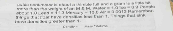 cubic centimeter is about a thimble full and a gram is a little bit 
more than the weight of an M & M. Water =1.0Ice=0.9P eople 
about 
things that float have densities less than 1. Things that sink 1.0Lead=11.3Mercury=13.6Air=0.0013 Remember: 
have densities greater than 1. 
Density = Mass / Volume