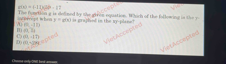 g(x)=(-11)(5)^x-17
The function g is defined by the given equation. Which of the following is the y -
intercept when y=g(x) is graphed in the xy -plane?
A) (0,-11)
B) (0,5)
C) (0,-17)
tAcceptec
VietAccepted
D) (0,-28)
Choose only ONE best answer.