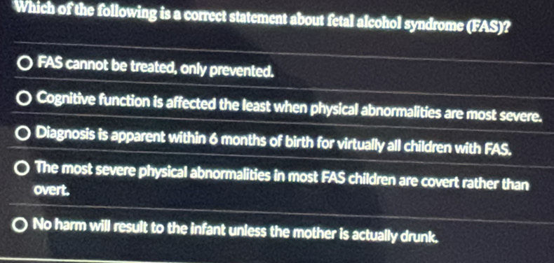 Which of the following is a correct statement about fetal alcohol syndrome (FAS)?
FAS cannot be treated, only prevented.
Cognitive function is affected the least when physical abnormalities are most severe.
Diagnosis is apparent within 6 months of birth for virtually all children with FAS.
The most severe physical abnormalities in most FAS children are covert rather than
overt.
No harm will result to the infant unless the mother is actually drunk.