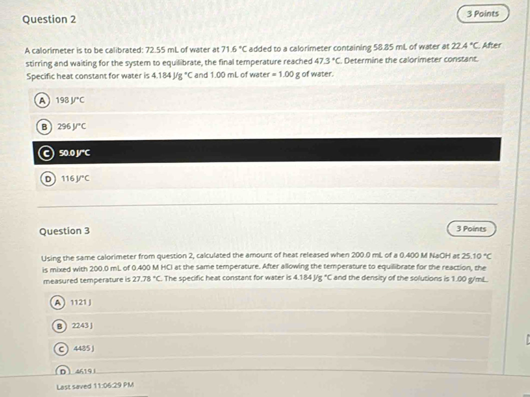 A calorimeter is to be calibrated: 72.55 mL of water at 71.6°C added to a calorimeter containing 58.85 mL of water at 22.4°C After
stirring and waiting for the system to equilibrate, the final temperature reached 47.3°C Determine the calorimeter constant.
Specific heat constant for water is 4.184J/g°C and 1.00 mL of water =1.00g of water.
A 198J/^circ C
B 296J/^circ C
50.0J°C
D 116J/^circ C
Question 3 3 Points
Using the same calorimeter from question 2, calculated the amount of heat released when 200.0 mL of a 0.400 M NaOH at 25.10°C
is mixed with 200.0 mL of 0.400 M HCI at the same temperature. After allowing the temperature to equilibrate for the reaction, the
measured temperature is 27.78°C The specific heat constant for water is 4.184J/g°C and the density of the solutions is 1.00 g/mL.
A 1121 J
B 2243 J
C 4485J
D 4619
Last saved 11:06:29 PM