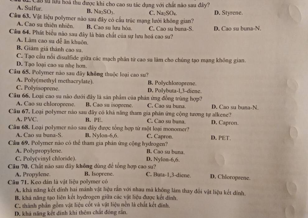 Cáo sử lưu hoả thu được khi cho cao su tác dụng với chất nào sau đây?
A. Sulfur. B. Na_2SO_3.
C. Na_2SO_4. D. Styrene.
Câu 63. Vật liệu polymer nào sau đây có cấu trúc mạng lưới không gian?
A. Cao su thiên nhiên. B. Cao su lưu hóa. C. Cao su buna-S. D. Cao su buna-N.
Câu 64. Phát biểu nào sau đây là bản chất của sự lưu hoá cao su?
A. Làm cao su dễ ãn khuôn.
B. Giảm giá thành cao su.
C. Tạo cầu nổi disulfide giữa các mạch phân tử cao su làm cho chúng tạo mạng không gian.
D. Tạo loại cao su nhẹ hơn.
Câu 65. Polymer nào sau đây không thuộc loại cao su?
A. Poly(methyl methacrylate). B. Polychloroprene.
C. Polyisoprene. D. Polybuta-l,3-diene.
Câu 66. Loại cao su nào dưới đây là sản phẩm của phản ứng đồng trùng hợp?
A. Cao su chloroprene. B. Cao su isoprene. C. Cao su buna. D. Cao su buna-N.
Câu 67. Loại polymer nào sau đây có khả năng tham gia phản ứng cộng tương tự alkene?
A. PVC. B. PE. C. Cao su buna. D. Capron.
Câu 68. Loại polymer nào sau đây được tổng hợp từ một loại monomer?
A. Cao su buna-S. B. Nylon-6,6. C. Capron. D. PET.
Câu 69. Polymer nào có thể tham gia phản ứng cộng hydrogen?
A. Polypropylene. B. Cao su buna.
C. Poly(vinyl chloride). D. Nylon-6,6.
Câu 70. Chất nào sau đây không dùng đề tổng hợp cao su?
A. Propylene. B. lsoprene. C. Buta-1,3-diene. D. Chloroprene.
Câu 71. Keo dán là vật liệu polymer có
A. khả năng kết dính hai mảnh vật liệu rắn với nhau mà không làm thay đổi vật liệu kết dính.
B. khả năng tạo liên kết hydrogen giữa các vật liệu được kết dính.
C. thành phần gồm vật liệu cốt và vật liệu nền là chất kết dính.
D. khả năng kết dính khi thêm chất đóng rắn.