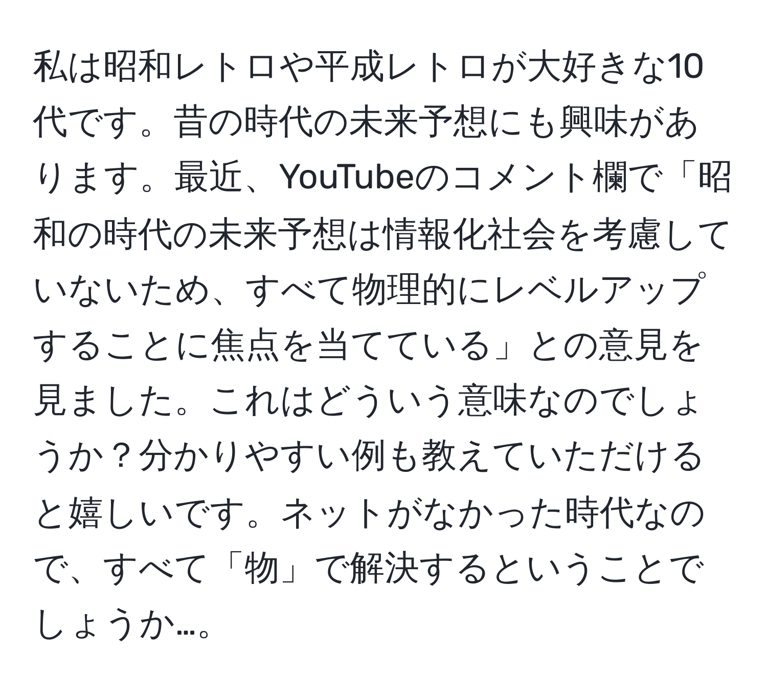 私は昭和レトロや平成レトロが大好きな10代です。昔の時代の未来予想にも興味があります。最近、YouTubeのコメント欄で「昭和の時代の未来予想は情報化社会を考慮していないため、すべて物理的にレベルアップすることに焦点を当てている」との意見を見ました。これはどういう意味なのでしょうか？分かりやすい例も教えていただけると嬉しいです。ネットがなかった時代なので、すべて「物」で解決するということでしょうか…。