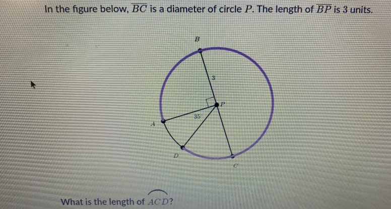 In the figure below, overline BC is a diameter of circle P. The length of overline BP is 3 units.
What is the length of widehat ACD ?