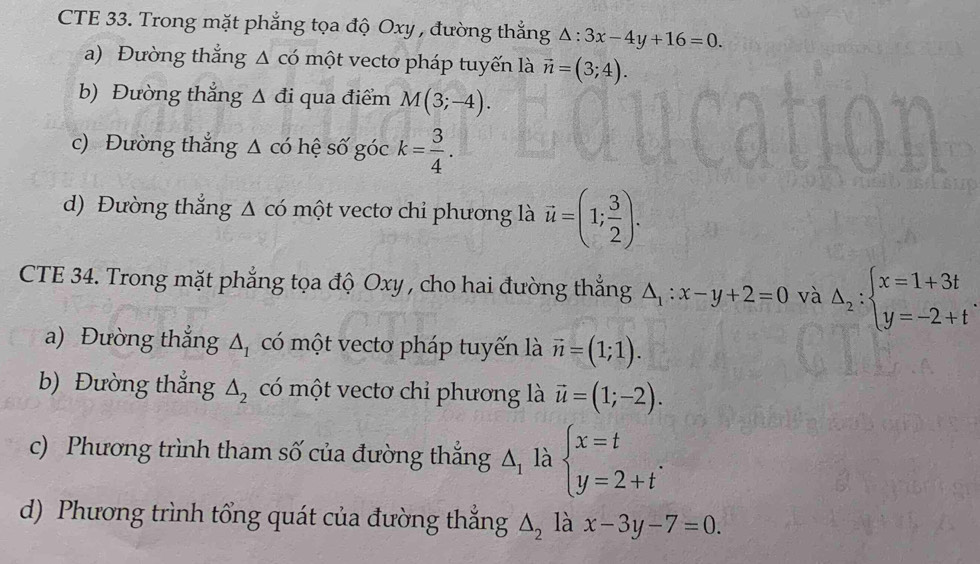 CTE 33. Trong mặt phẳng tọa độ Oxy , đường thẳng △ :3x-4y+16=0. 
a) Đường thắng △ c'(_  một vectơ pháp tuyến là vector n=(3;4). 
b) Đường thẳng △ di qua điểm M(3;-4). 
c) Đường thắng Δ có hệ số góc k= 3/4 . 
d) Đường thắng △ cdot 0 một vectơ chi phương là vector u=(1; 3/2 ). 
CTE 34. Trong mặt phẳng tọa độ Oxy , cho hai đường thắng △ _1:x-y+2=0 và Delta _2:beginarrayl x=1+3t y=-2+tendarray.
a) Đường thắng △ _1 có một vecto pháp tuyến là vector n=(1;1). 
b) Đường thắng △ _2 có một vectơ chỉ phương là vector u=(1;-2). 
c) Phương trình tham số của đường thắng △ _1 là beginarrayl x=t y=2+tendarray.. 
d) Phương trình tổng quát của đường thẳng △ _2 là x-3y-7=0.