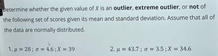 Determine whether the given value of X is an outlier, extreme outlier, or not of 
the following set of scores given its mean and standard deviation. Assume that all of 
the data are normally distributed. 
1. mu =28; sigma =4.6; X=39 2. mu =43.7; sigma =3.5; X=34.6